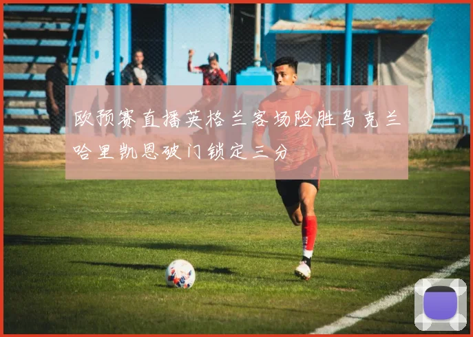 欧预赛直播英格兰客场险胜乌克兰哈里凯恩破门锁定三分