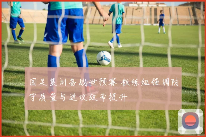 国足集训备战世预赛 教练组强调防守质量与进攻效率提升