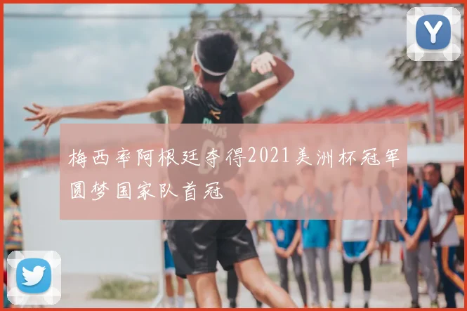 梅西率阿根廷夺得2021美洲杯冠军圆梦国家队首冠