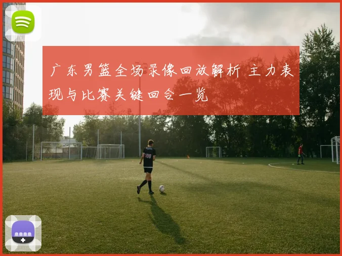 广东男篮全场录像回放解析 主力表现与比赛关键回合一览