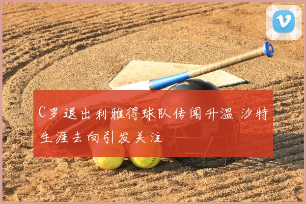 C罗退出利雅得球队传闻升温 沙特生涯去向引发关注