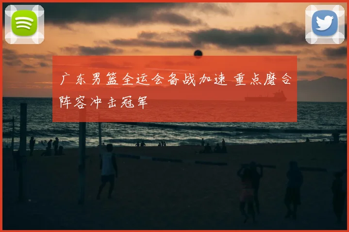 广东男篮全运会备战加速 重点磨合阵容冲击冠军