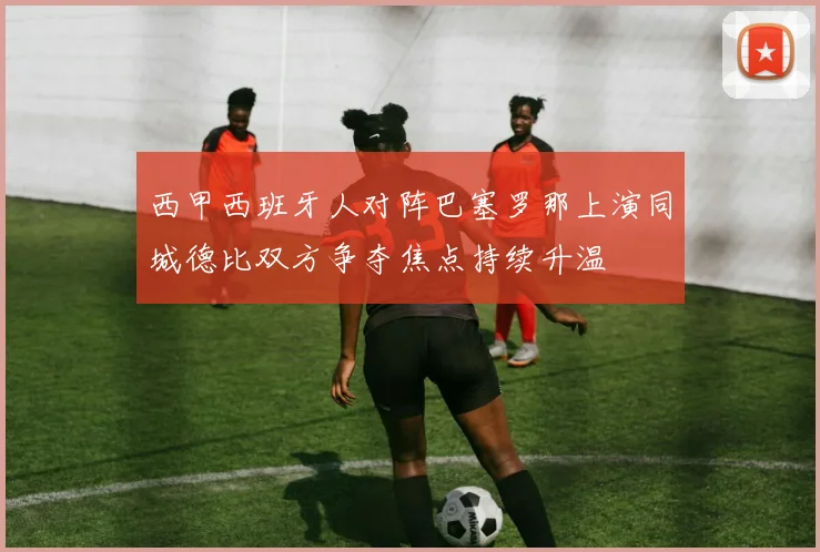 西甲西班牙人对阵巴塞罗那上演同城德比双方争夺焦点持续升温