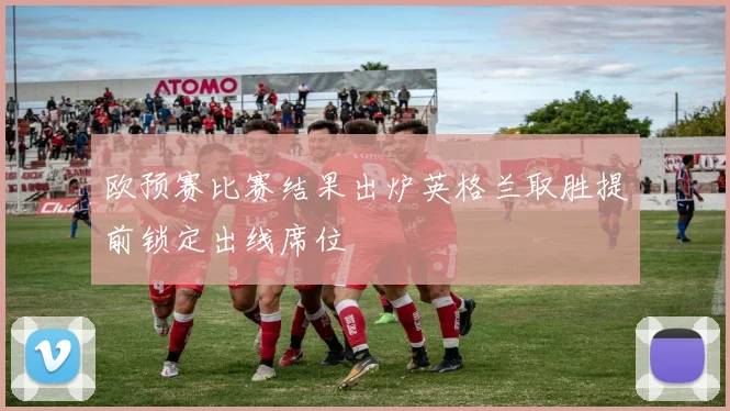 欧预赛比赛结果出炉英格兰取胜提前锁定出线席位