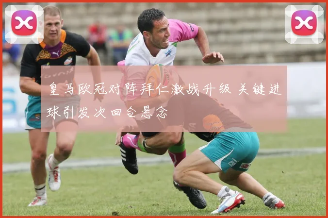 皇马欧冠对阵拜仁激战升级 关键进球引发次回合悬念