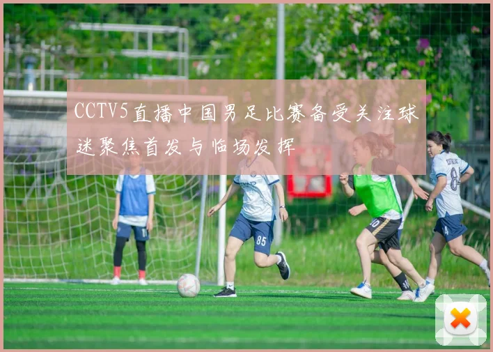 CCTV5直播中国男足比赛备受关注球迷聚焦首发与临场发挥
