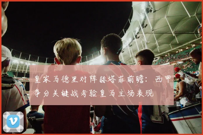 皇家马德里对阵赫塔菲前瞻：西甲争分关键战考验皇马主场表现