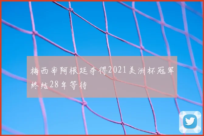梅西率阿根廷夺得2021美洲杯冠军终结28年等待