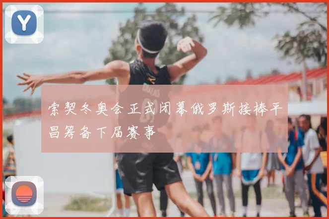 索契冬奥会正式闭幕俄罗斯接棒平昌筹备下届赛事