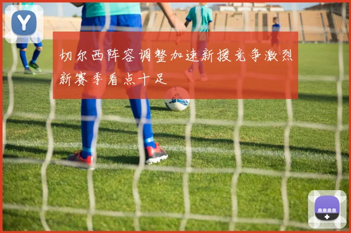 切尔西阵容调整加速新援竞争激烈新赛季看点十足