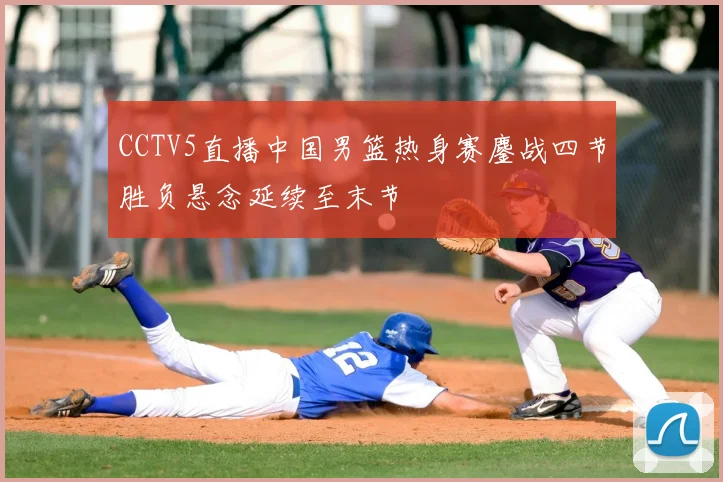 CCTV5直播中国男篮热身赛鏖战四节胜负悬念延续至末节