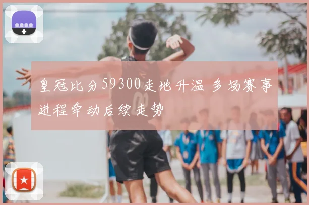 皇冠比分59300走地升温 多场赛事进程牵动后续走势