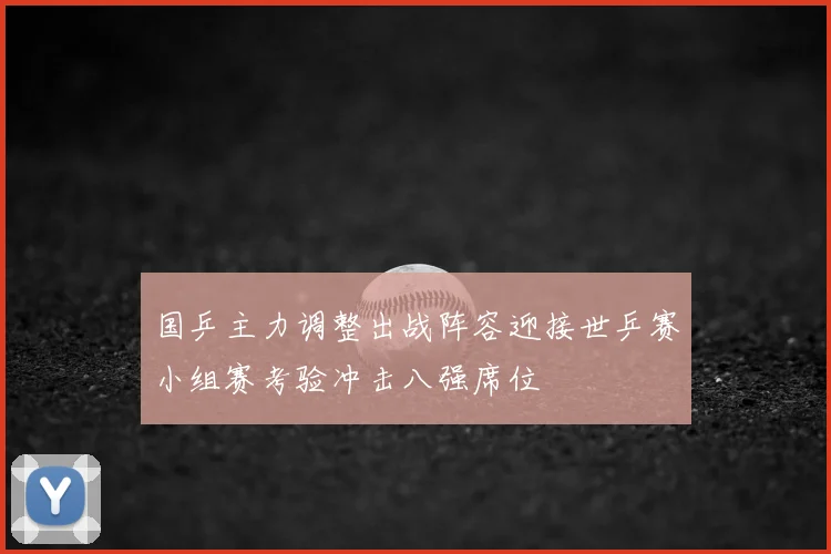 国乒主力调整出战阵容迎接世乒赛小组赛考验冲击八强席位