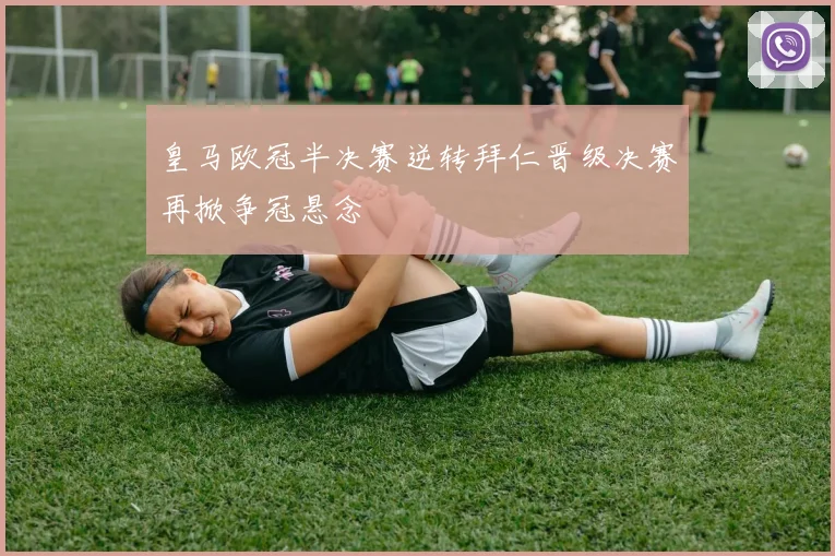 皇马欧冠半决赛逆转拜仁晋级决赛再掀争冠悬念