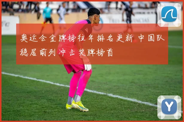 奥运会金牌榜往年排名更新 中国队稳居前列冲击奖牌榜首