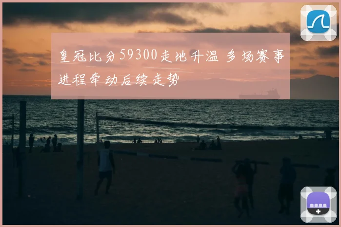 皇冠比分59300走地升温 多场赛事进程牵动后续走势