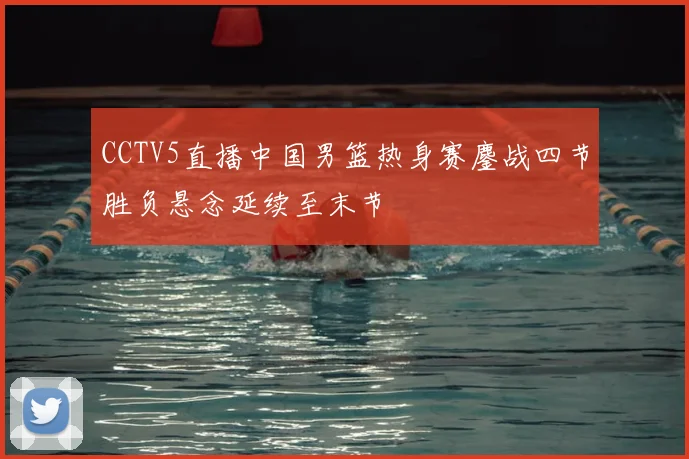 CCTV5直播中国男篮热身赛鏖战四节胜负悬念延续至末节
