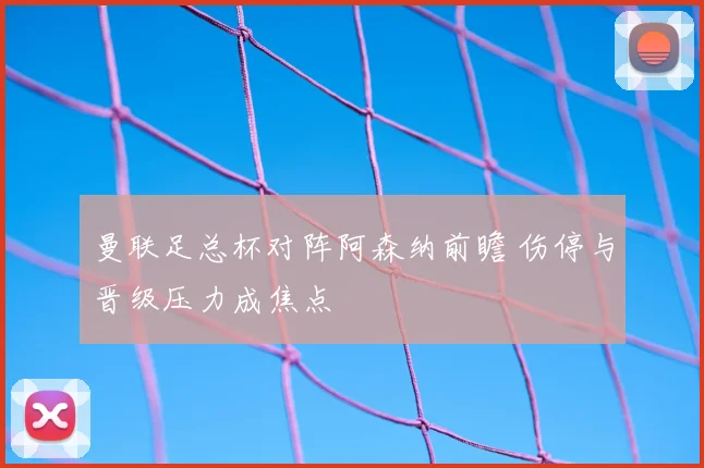 曼联足总杯对阵阿森纳前瞻 伤停与晋级压力成焦点
