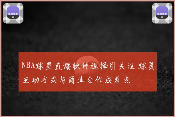 NBA球星直播软件选择引关注 球员互动方式与商业合作成看点