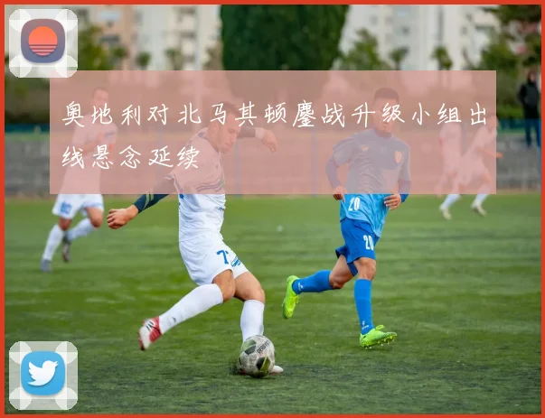 奥地利对北马其顿鏖战升级小组出线悬念延续