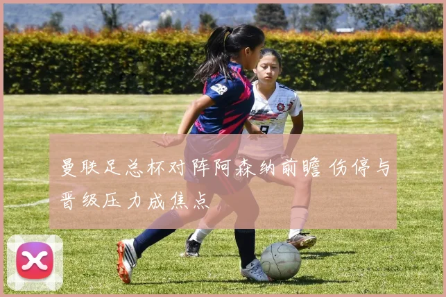 曼联足总杯对阵阿森纳前瞻 伤停与晋级压力成焦点
