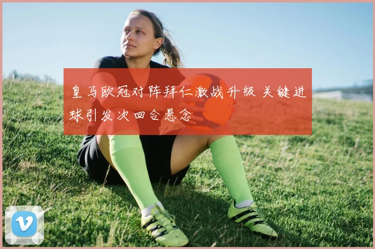 皇马欧冠对阵拜仁激战升级 关键进球引发次回合悬念